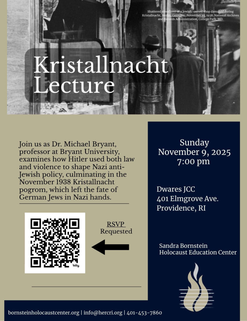     Query successful

A lecture flyer for an event titled "Kristallnacht Lecture." The top half of the flyer features a black and white historical photograph of two men looking at a shattered storefront of a Jewish-owned shop in Berlin, Germany, during Kristallnacht in November 1938. The title is superimposed over the image. The bottom left of the flyer has a block of text inviting people to join Dr. Michael Bryant, a professor at Bryant University, as he examines how Hitler used both law and violence to shape Nazi anti-Jewish policy, which culminated in the Kristallnacht pogrom. A QR code is shown with a note that says "RSVP Requested." The bottom right of the flyer lists the event details: Sunday, November 9, 2025, at 7:00 pm at the Dwares JCC in Providence, RI. Below that, the Sandra Bornstein Holocaust Education Center is listed as the host. The very bottom of the flyer includes the center's website, email, and phone number.